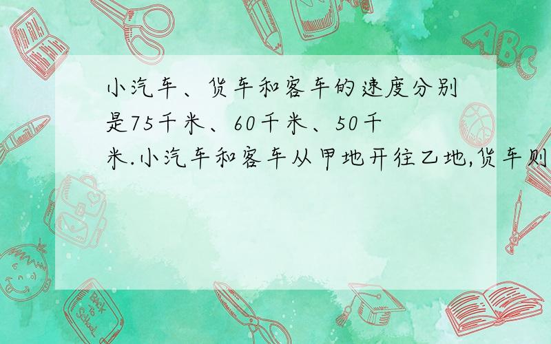 小汽车、货车和客车的速度分别是75千米、60千米、50千米.小汽车和客车从甲地开往乙地,货车则从乙地开往