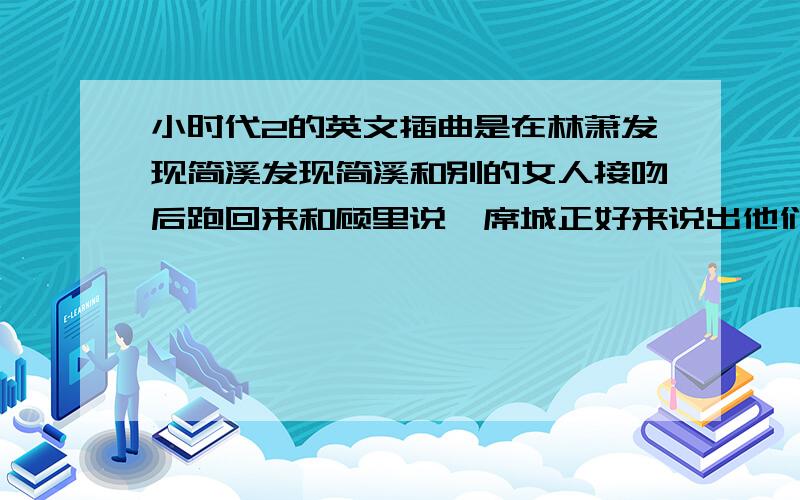 小时代2的英文插曲是在林萧发现简溪发现简溪和别的女人接吻后跑回来和顾里说,席城正好来说出他们之间的事,给唐宛如听到,她站