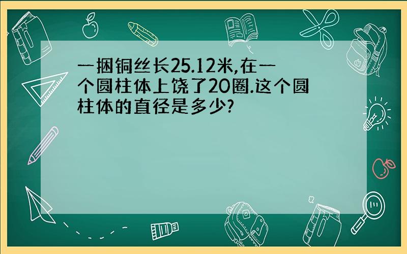 一捆铜丝长25.12米,在一个圆柱体上饶了20圈.这个圆柱体的直径是多少?