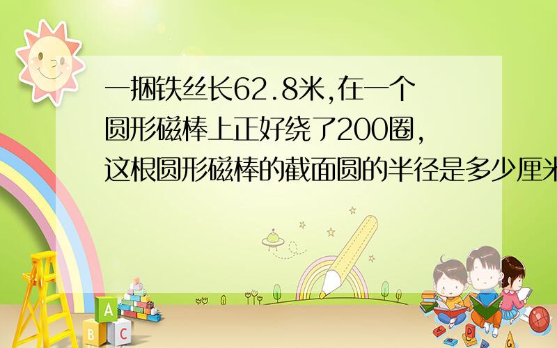 一捆铁丝长62.8米,在一个圆形磁棒上正好绕了200圈,这根圆形磁棒的截面圆的半径是多少厘米?