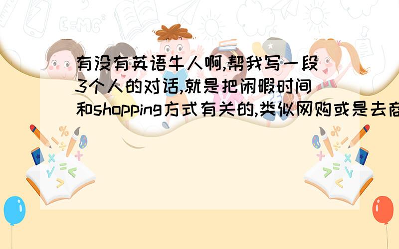 有没有英语牛人啊,帮我写一段3个人的对话,就是把闲暇时间和shopping方式有关的,类似网购或是去商场等