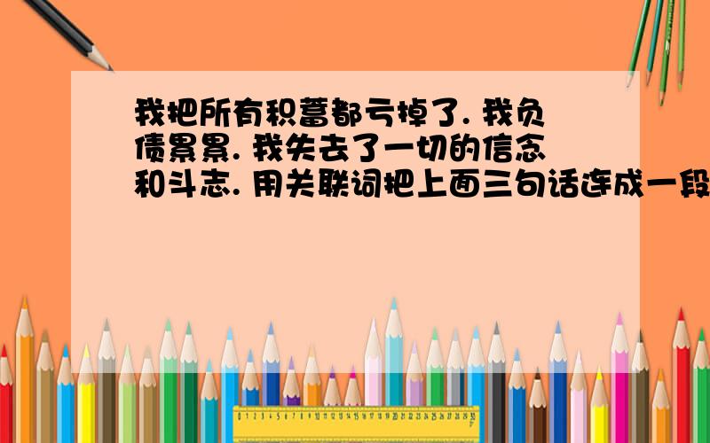 我把所有积蓄都亏掉了. 我负债累累. 我失去了一切的信念和斗志. 用关联词把上面三句话连成一段连贯的话