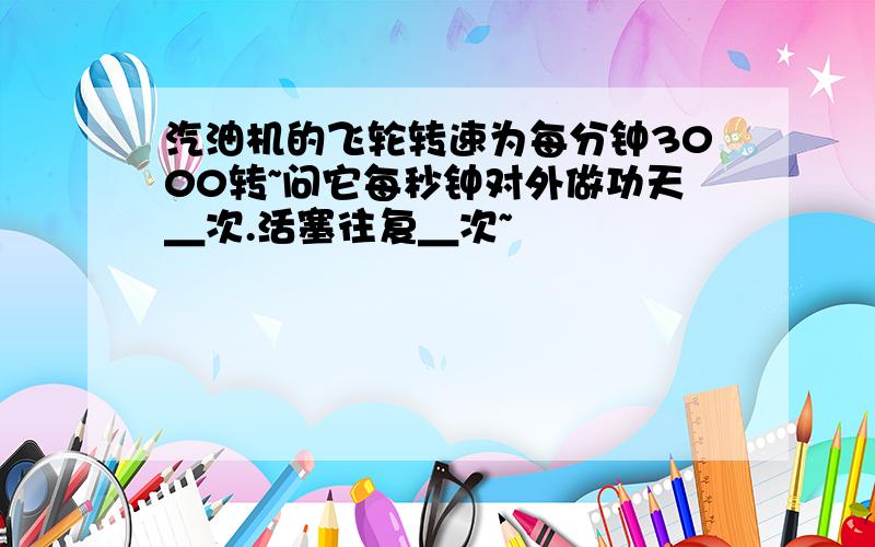 汽油机的飞轮转速为每分钟3000转~问它每秒钟对外做功天＿次.活塞往复＿次~