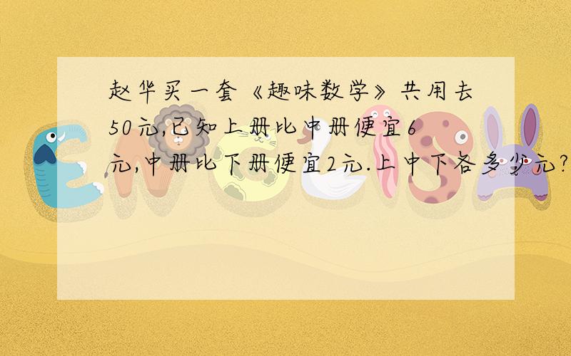 赵华买一套《趣味数学》共用去50元,已知上册比中册便宜6元,中册比下册便宜2元.上中下各多少元?求解释