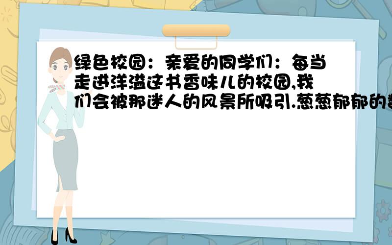 绿色校园：亲爱的同学们：每当走进洋溢这书香味儿的校园,我们会被那迷人的风景所吸引.葱葱郁郁的数目,争奇斗艳的花朵.漫步在