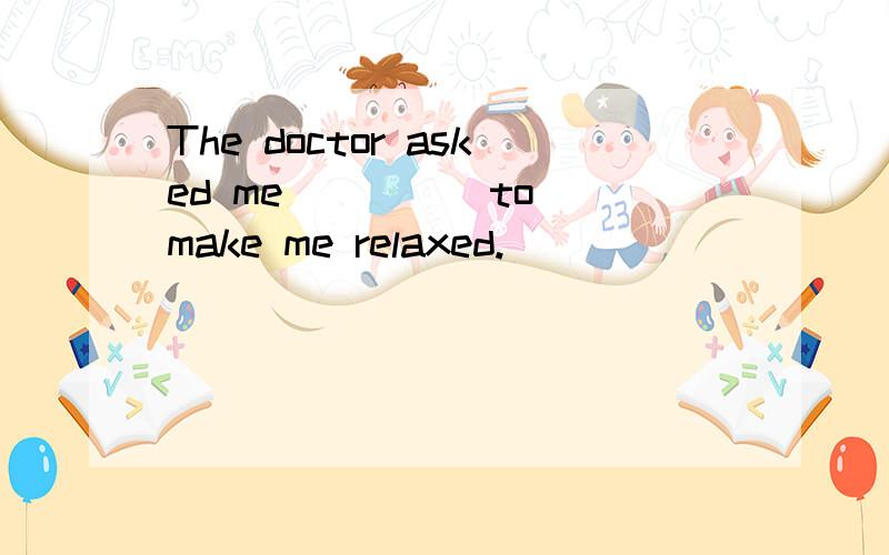 The doctor asked me ____ to make me relaxed.