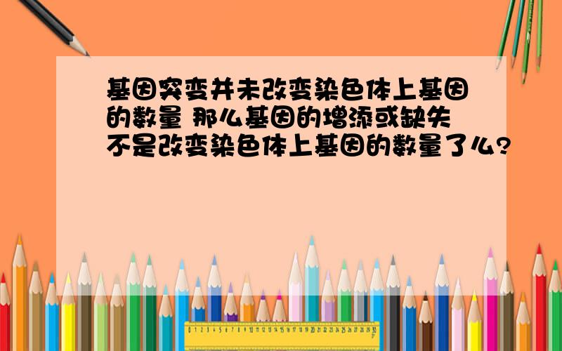 基因突变并未改变染色体上基因的数量 那么基因的增添或缺失不是改变染色体上基因的数量了么?