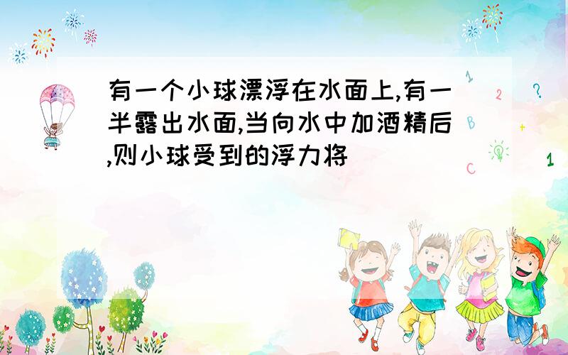 有一个小球漂浮在水面上,有一半露出水面,当向水中加酒精后,则小球受到的浮力将