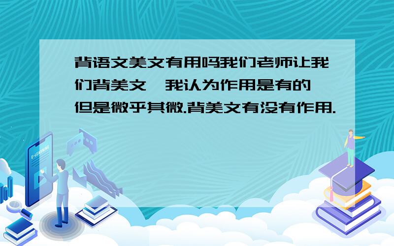 背语文美文有用吗我们老师让我们背美文,我认为作用是有的,但是微乎其微.背美文有没有作用.