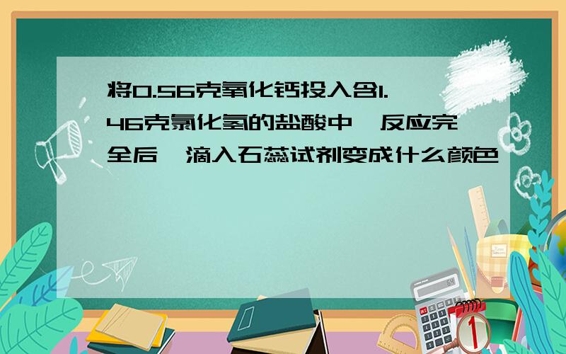 将0.56克氧化钙投入含1.46克氯化氢的盐酸中,反应完全后,滴入石蕊试剂变成什么颜色