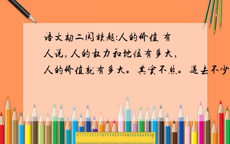 语文初二阅读题：人的价值 有人说，人的权力和地位有多大，人的价值就有多大。其实不然。过去不少显赫一时的达官显贵，他们的权