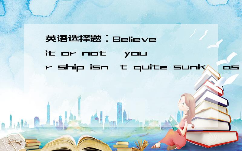 英语选择题：Believe it or not ,your ship isn't quite sunk, as ther