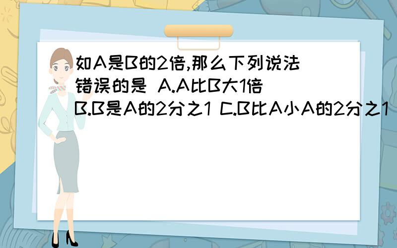 如A是B的2倍,那么下列说法错误的是 A.A比B大1倍 B.B是A的2分之1 C.B比A小A的2分之1 D.B比A小2分