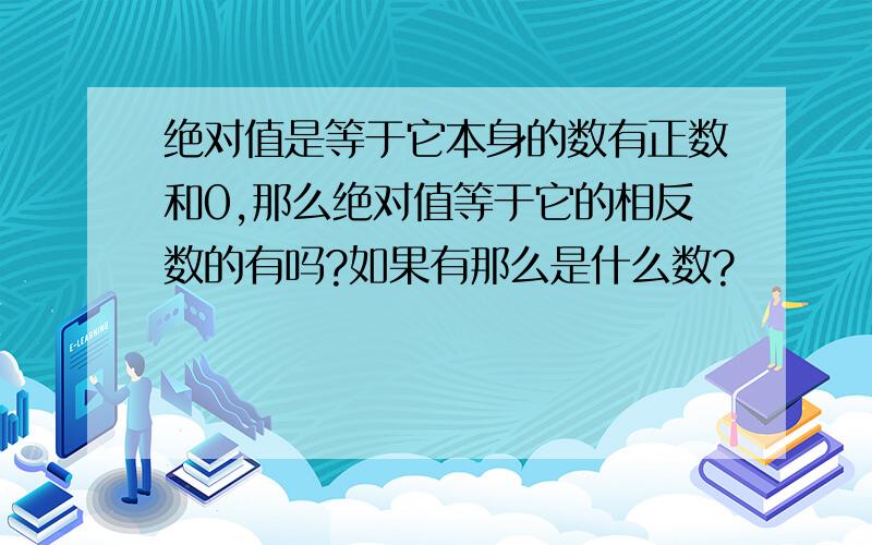 绝对值是等于它本身的数有正数和0,那么绝对值等于它的相反数的有吗?如果有那么是什么数?