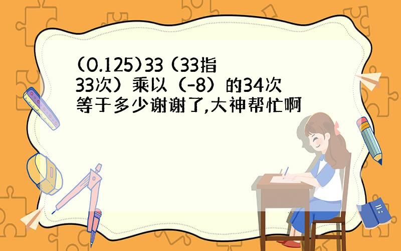 (0.125)33 (33指33次）乘以（-8）的34次等于多少谢谢了,大神帮忙啊