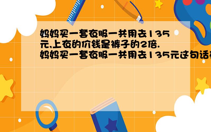 妈妈买一套衣服一共用去135元,上衣的价钱是裤子的2倍.妈妈买一套衣服一共用去135元这句话在方程中起 的