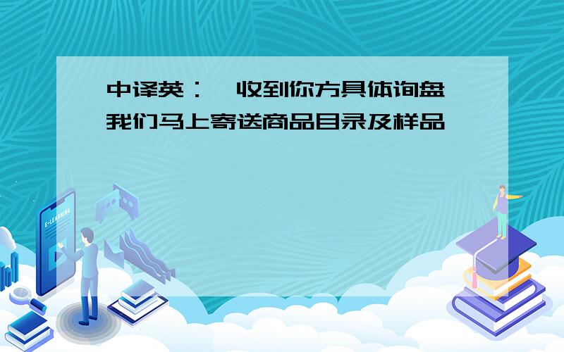 中译英：一收到你方具体询盘,我们马上寄送商品目录及样品