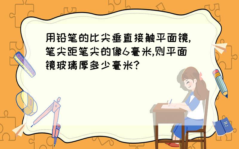 用铅笔的比尖垂直接触平面镜,笔尖距笔尖的像6毫米,则平面镜玻璃厚多少毫米?