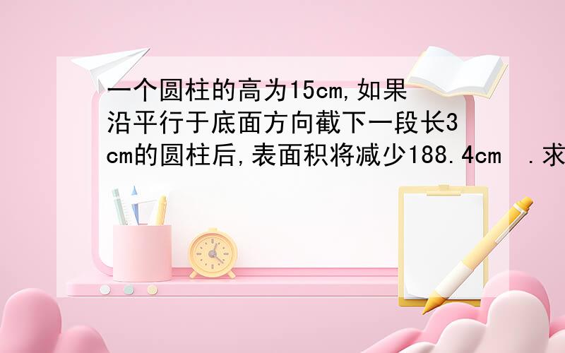 一个圆柱的高为15cm,如果沿平行于底面方向截下一段长3cm的圆柱后,表面积将减少188.4cm².求原来圆柱