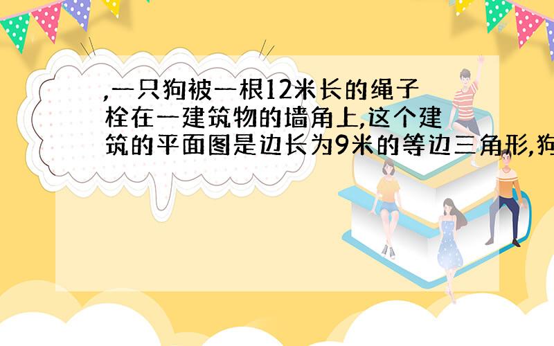 ,一只狗被一根12米长的绳子栓在一建筑物的墙角上,这个建筑的平面图是边长为9米的等边三角形,狗不能进入