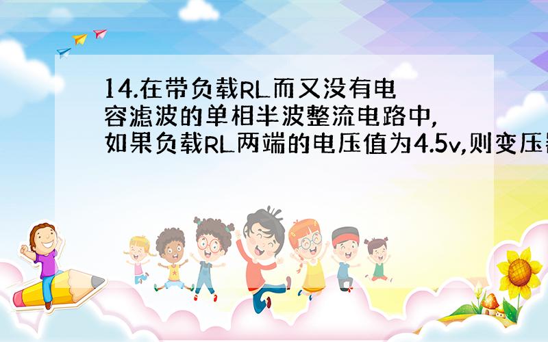 14.在带负载RL而又没有电容滤波的单相半波整流电路中,如果负载RL两端的电压值为4.5v,则变压器次级电压有效值约为（