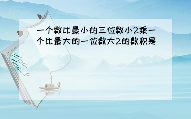 一个数比最小的三位数小2乘一个比最大的一位数大2的数积是（ ）