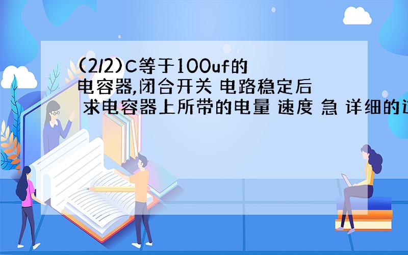 (2/2)C等于100uf的电容器,闭合开关 电路稳定后 求电容器上所带的电量 速度 急 详细的过程