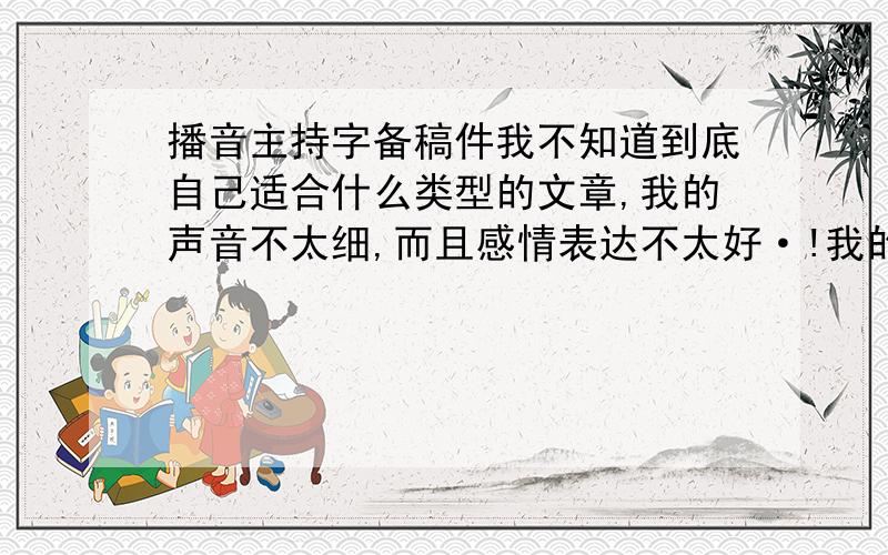 播音主持字备稿件我不知道到底自己适合什么类型的文章,我的声音不太细,而且感情表达不太好·!我的声音有时候手机放出来的时候