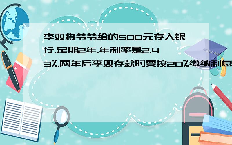 李双将爷爷给的500元存入银行，定期2年，年利率是2.43%，两年后李双存款时要按20%缴纳利息税，到期后李双应取回多少