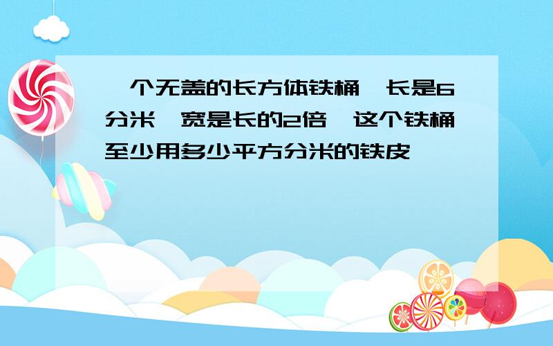 一个无盖的长方体铁桶,长是6分米,宽是长的2倍,这个铁桶至少用多少平方分米的铁皮