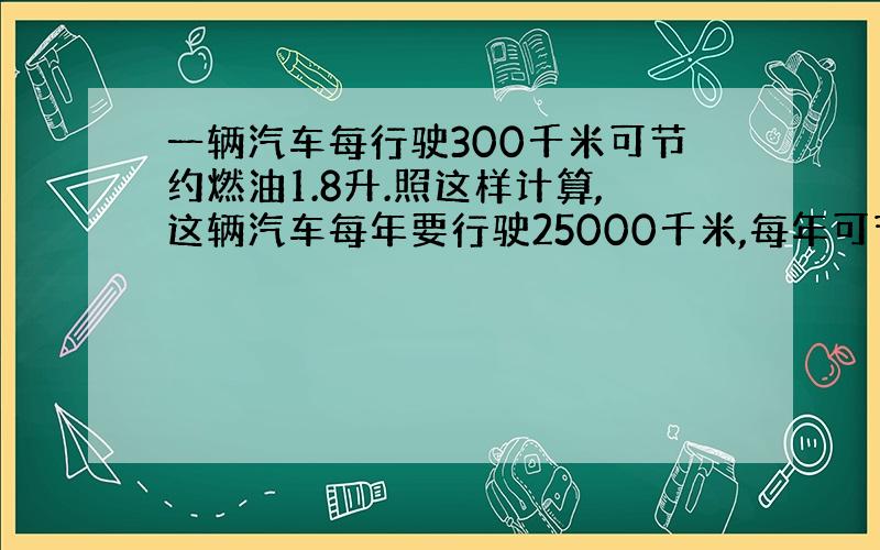 一辆汽车每行驶300千米可节约燃油1.8升.照这样计算,这辆汽车每年要行驶25000千米,每年可节