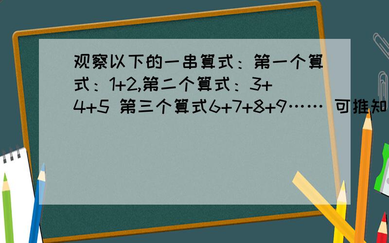 观察以下的一串算式：第一个算式：1+2,第二个算式：3+4+5 第三个算式6+7+8+9…… 可推知第100个算式结果是