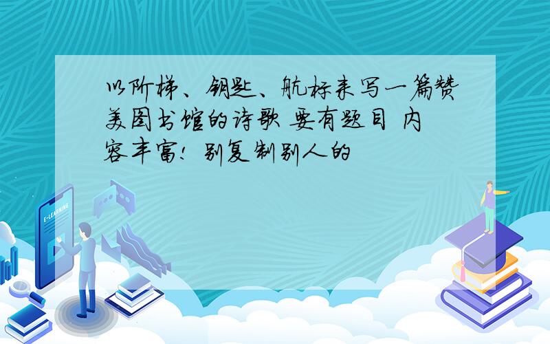 以阶梯、钥匙、航标来写一篇赞美图书馆的诗歌 要有题目 内容丰富! 别复制别人的