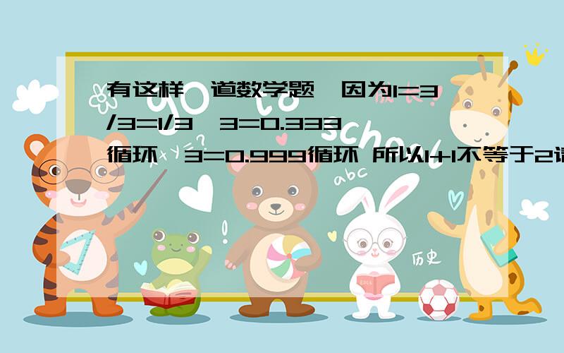 有这样一道数学题,因为1=3/3=1/3*3=0.333循环*3=0.999循环 所以1+1不等于2请问这道题正确吗?为