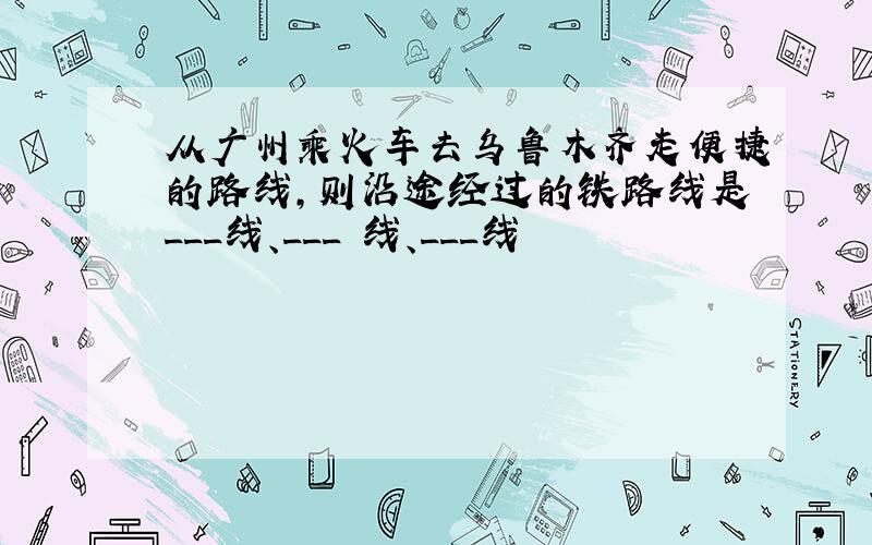 从广州乘火车去乌鲁木齐走便捷的路线,则沿途经过的铁路线是___线、___ 线、___线