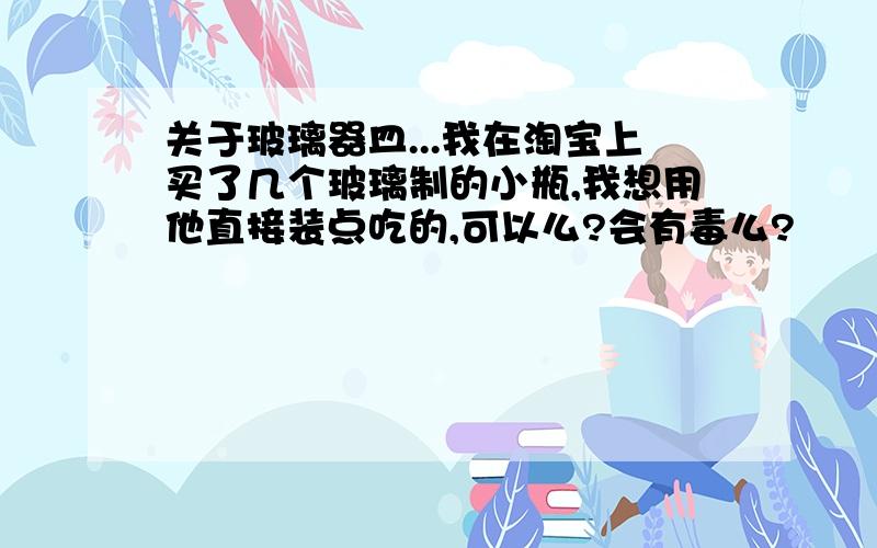 关于玻璃器皿...我在淘宝上买了几个玻璃制的小瓶,我想用他直接装点吃的,可以么?会有毒么?