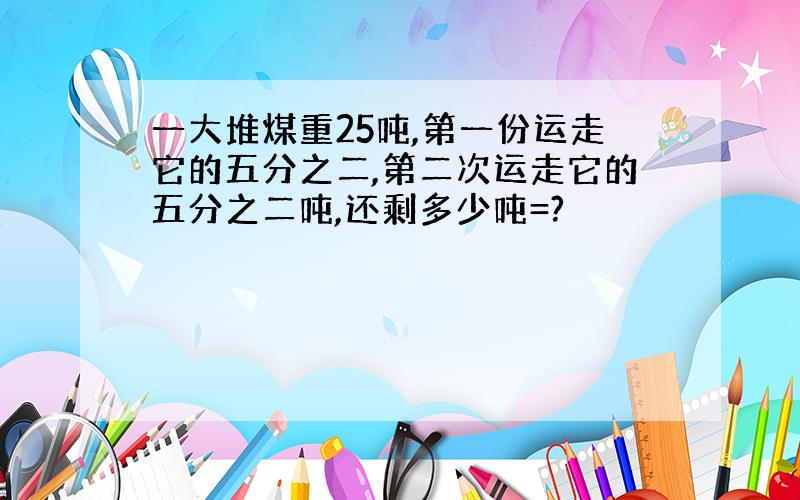 一大堆煤重25吨,第一份运走它的五分之二,第二次运走它的五分之二吨,还剩多少吨=?