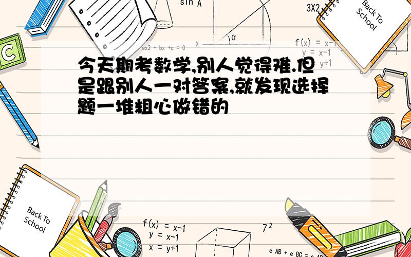 今天期考数学,别人觉得难.但是跟别人一对答案,就发现选择题一堆粗心做错的