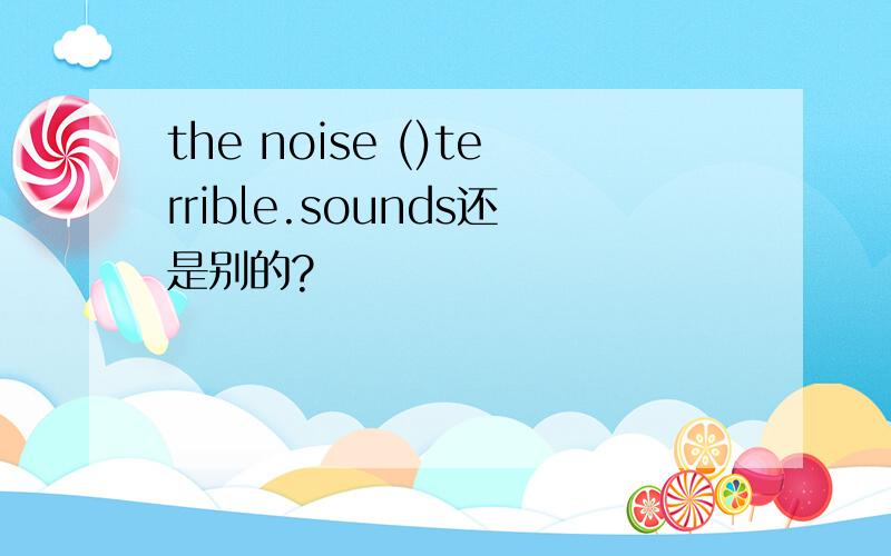 the noise ()terrible.sounds还是别的?