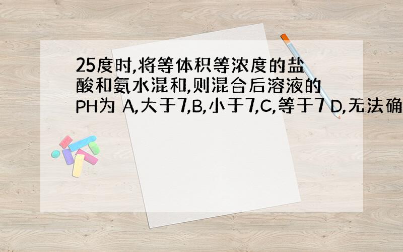 25度时,将等体积等浓度的盐酸和氨水混和,则混合后溶液的PH为 A,大于7,B,小于7,C,等于7 D,无法确