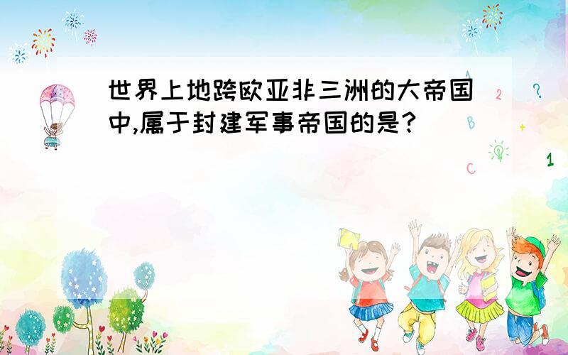 世界上地跨欧亚非三洲的大帝国中,属于封建军事帝国的是?