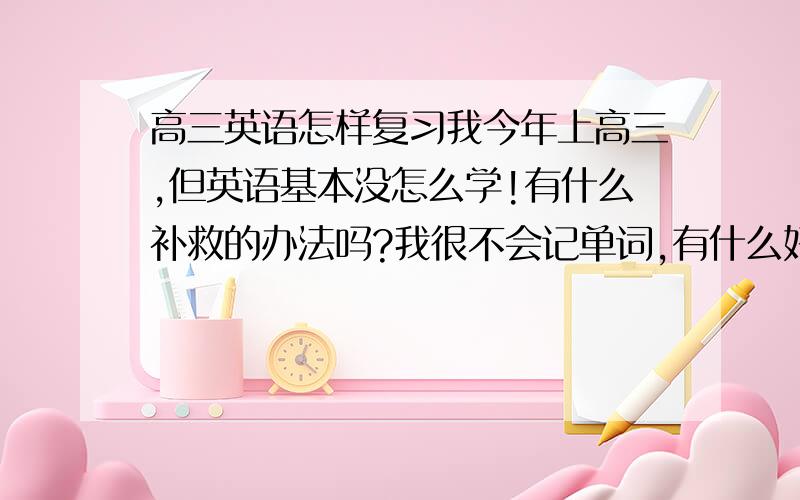 高三英语怎样复习我今年上高三,但英语基本没怎么学!有什么补救的办法吗?我很不会记单词,有什么好法吗?急求!谢了!