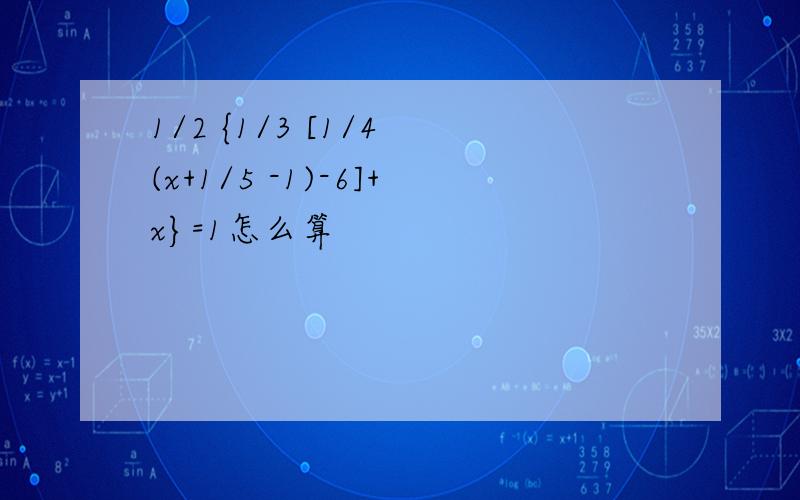 1/2 {1/3 [1/4 (x+1/5 -1)-6]+x}=1怎么算