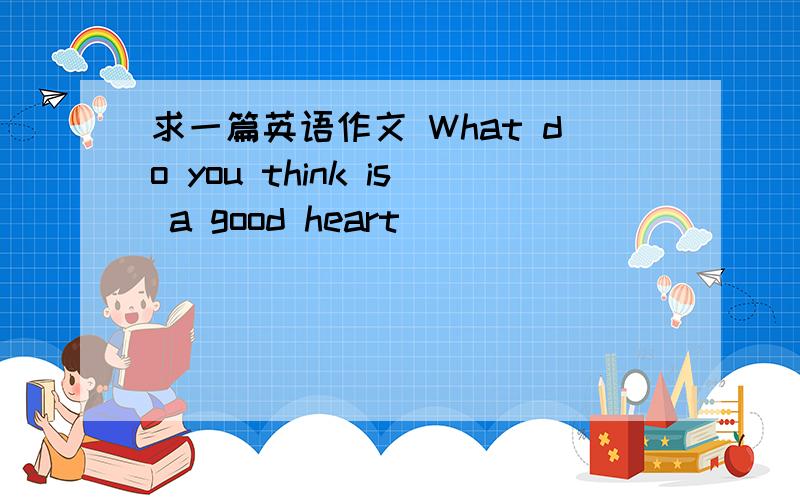 求一篇英语作文 What do you think is a good heart