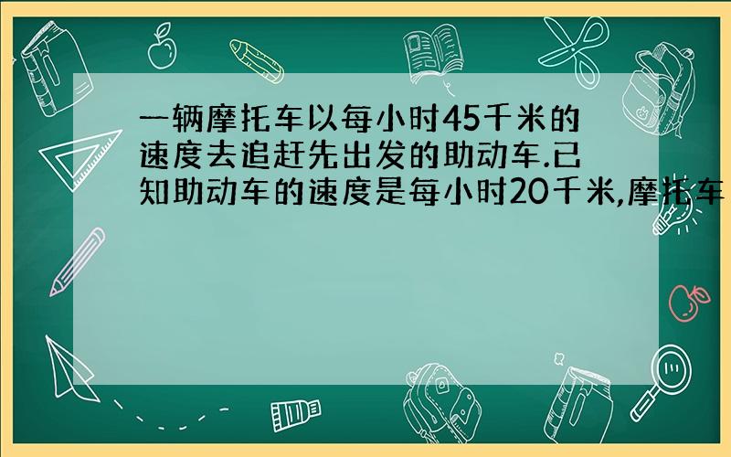 一辆摩托车以每小时45千米的速度去追赶先出发的助动车.已知助动车的速度是每小时20千米,摩托车用了2小时