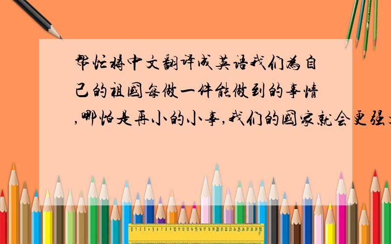 帮忙将中文翻译成英语我们为自己的祖国每做一件能做到的事情,哪怕是再小的小事,我们的国家就会更强大一点,我们的敌人就会被削