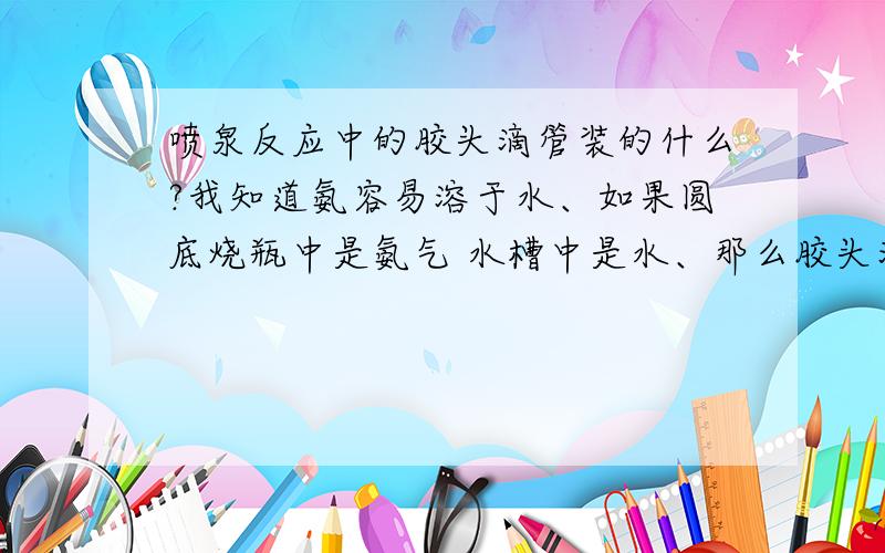 喷泉反应中的胶头滴管装的什么?我知道氨容易溶于水、如果圆底烧瓶中是氨气 水槽中是水、那么胶头滴管中的就是水、水槽中也是水