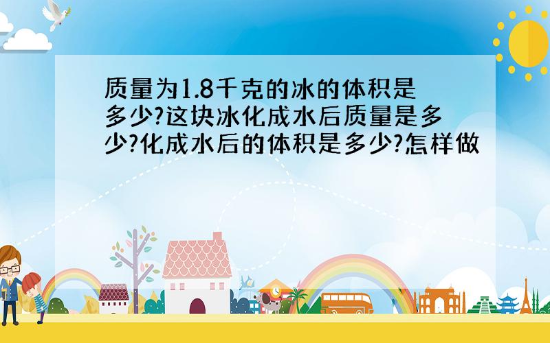 质量为1.8千克的冰的体积是多少?这块冰化成水后质量是多少?化成水后的体积是多少?怎样做