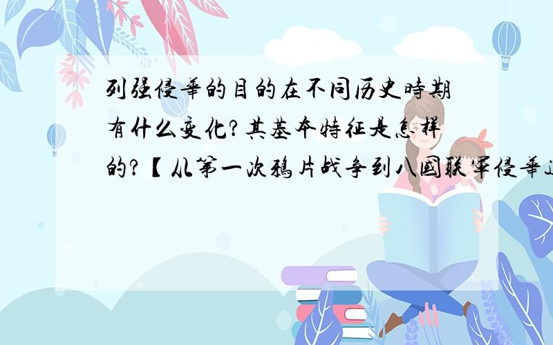 列强侵华的目的在不同历史时期有什么变化?其基本特征是怎样的?【从第一次鸦片战争到八国联军侵华这段时期】