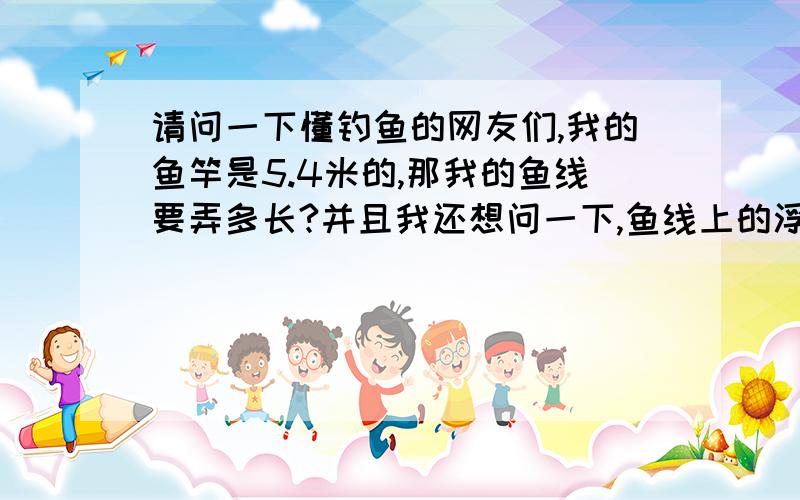 请问一下懂钓鱼的网友们,我的鱼竿是5.4米的,那我的鱼线要弄多长?并且我还想问一下,鱼线上的浮漂应...